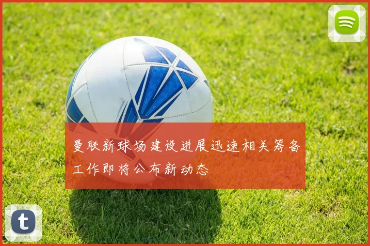 曼联新球场建设进展迅速相关筹备工作即将公布新动态