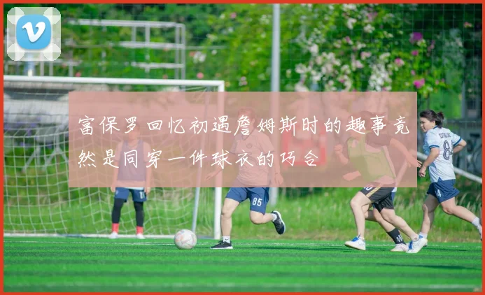 富保罗回忆初遇詹姆斯时的趣事竟然是同穿一件球衣的巧合