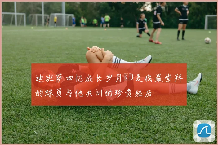 迪班萨回忆成长岁月KD是我最崇拜的球员与他共训的珍贵经历