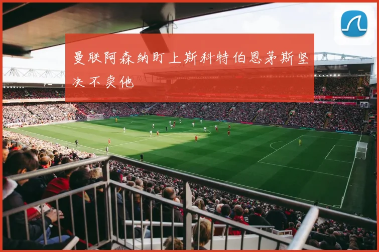 曼联阿森纳盯上斯科特伯恩茅斯坚决不卖他