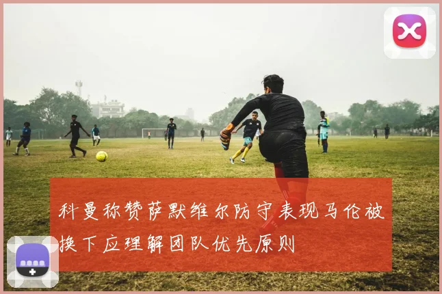 科曼称赞萨默维尔防守表现马伦被换下应理解团队优先原则