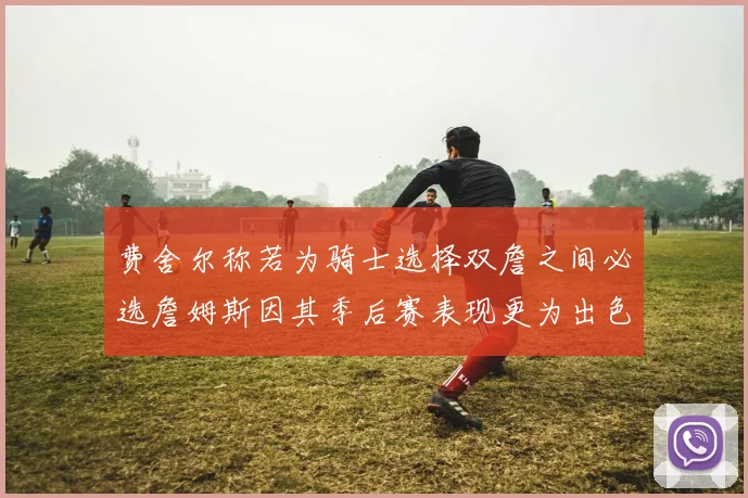费舍尔称若为骑士选择双詹之间必选詹姆斯因其季后赛表现更为出色