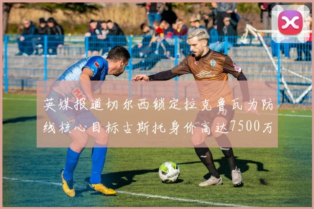 英媒报道切尔西锁定拉克鲁瓦为防线核心目标古斯托身价高达7500万镑