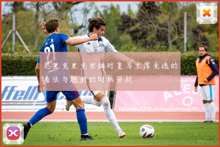 恩里克里克尔梅对皇马主席竞选的看法与胜利的时机分析