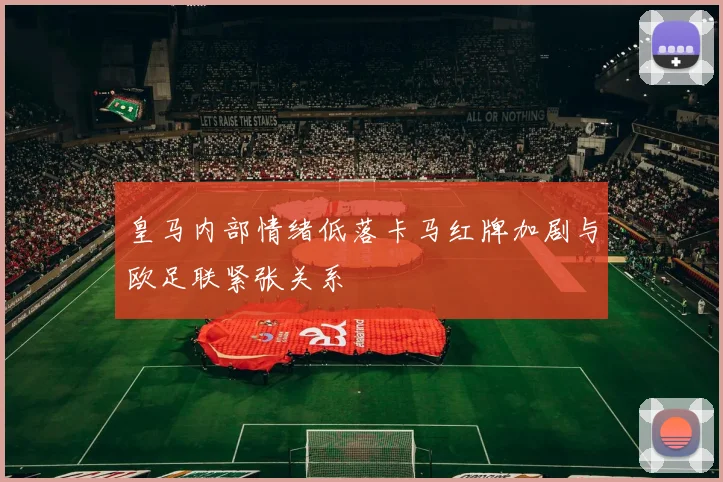 皇马内部情绪低落卡马红牌加剧与欧足联紧张关系