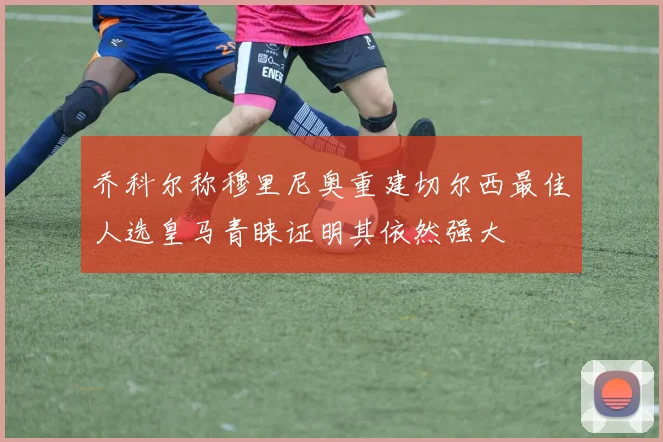 乔科尔称穆里尼奥重建切尔西最佳人选皇马青睐证明其依然强大