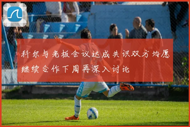 科尔与老板会议达成共识双方均愿继续合作下周再深入讨论