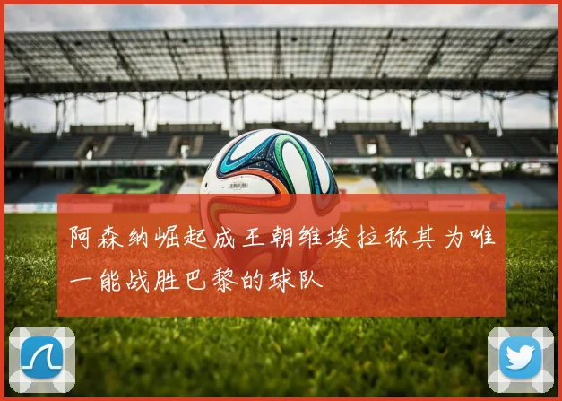 阿森纳崛起成王朝维埃拉称其为唯一能战胜巴黎的球队