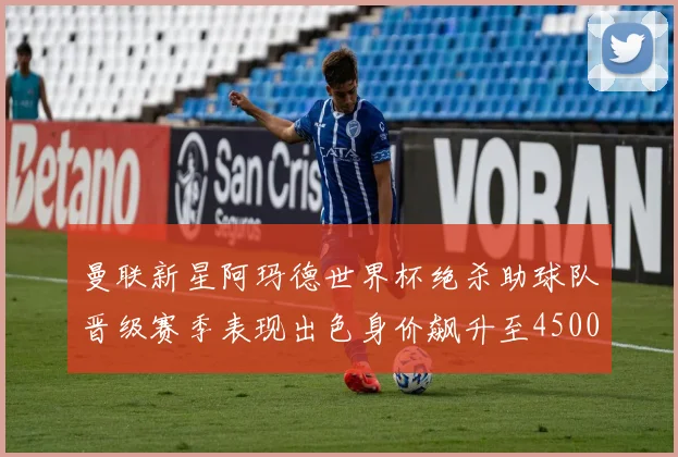 曼联新星阿玛德世界杯绝杀助球队晋级赛季表现出色身价飙升至4500万欧