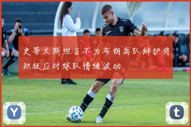 史蒂文斯坦言不为布朗离队辩护将积极应对球队情绪波动
