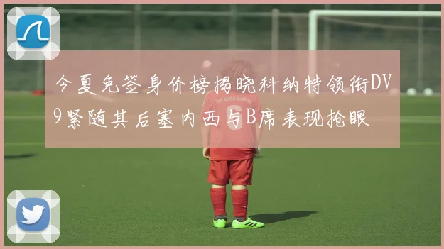 今夏免签身价榜揭晓科纳特领衔DV9紧随其后塞内西与B席表现抢眼
