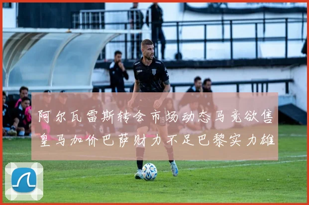 阿尔瓦雷斯转会市场动态马竞欲售皇马加价巴萨财力不足巴黎实力雄厚