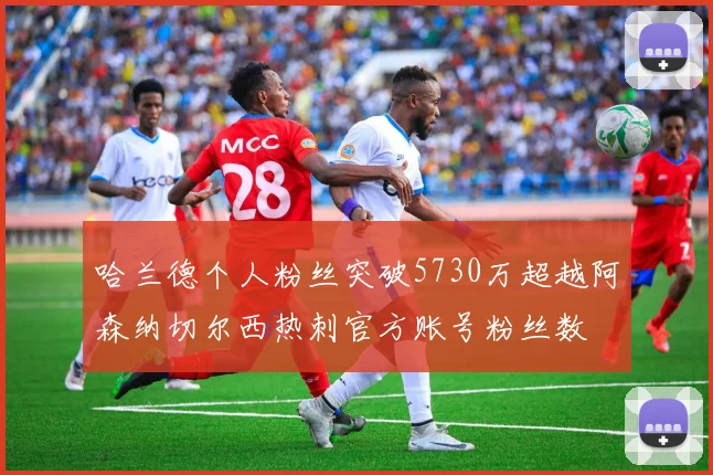 哈兰德个人粉丝突破5730万超越阿森纳切尔西热刺官方账号粉丝数