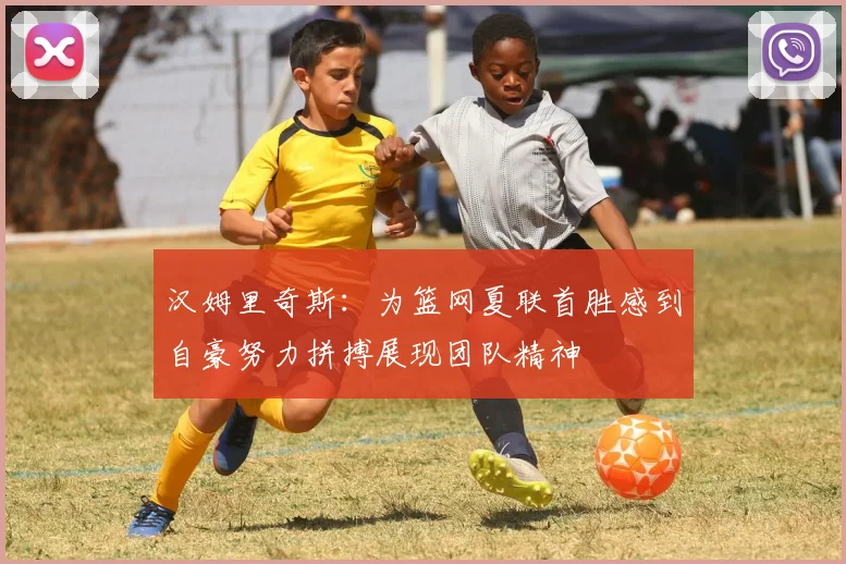 汉姆里奇斯：为篮网夏联首胜感到自豪努力拼搏展现团队精神