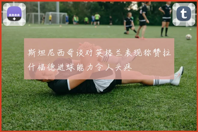 斯坦尼西奇谈对英格兰表现称赞拉什福德进球能力令人头疼