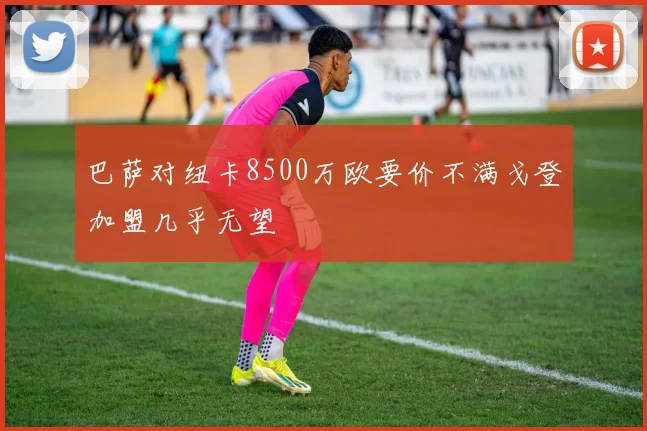 巴萨对纽卡8500万欧要价不满戈登加盟几乎无望