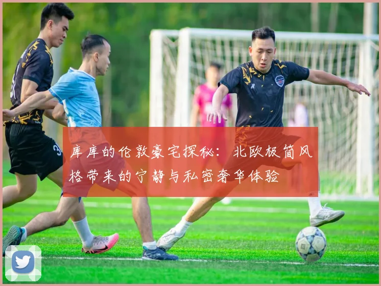 库库的伦敦豪宅探秘：北欧极简风格带来的宁静与私密奢华体验