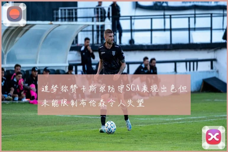 追梦称赞卡斯尔防守SGA表现出色但未能限制布伦森令人失望