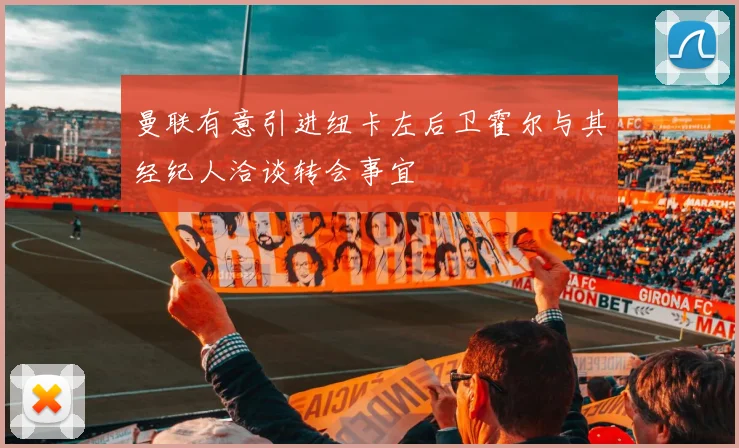 曼联有意引进纽卡左后卫霍尔与其经纪人洽谈转会事宜