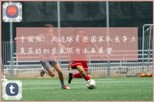 李国旭：大连球员在国家队竞争力复苏的初步表现与未来展望