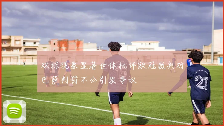 双标现象显著世体批评欧冠裁判对巴萨判罚不公引发争议