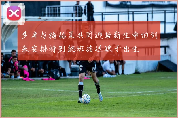 多库与梅赫莱共同迎接新生命的到来安排特别航班接送孩子出生