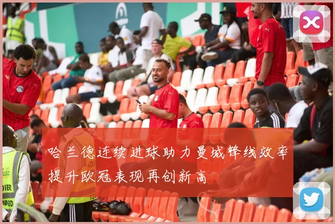 哈兰德连续进球助力曼城锋线效率提升欧冠表现再创新高