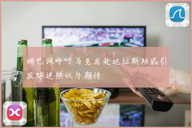 姆巴佩呼吁马克龙赴达拉斯助威引发球迷热议与期待