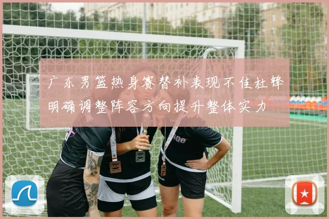 广东男篮热身赛替补表现不佳杜锋明确调整阵容方向提升整体实力